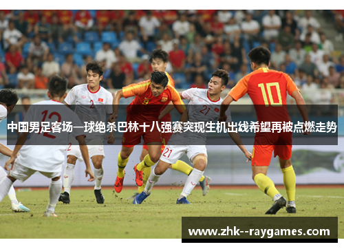 中国男足客场一球绝杀巴林十八强赛突现生机出线希望再被点燃走势