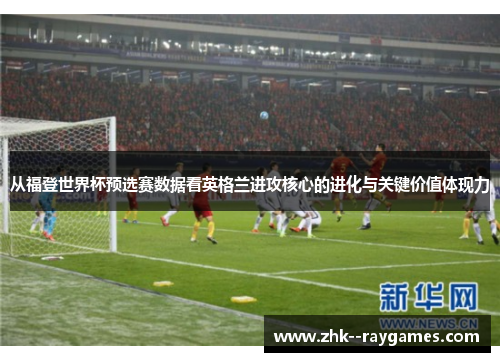 从福登世界杯预选赛数据看英格兰进攻核心的进化与关键价值体现力