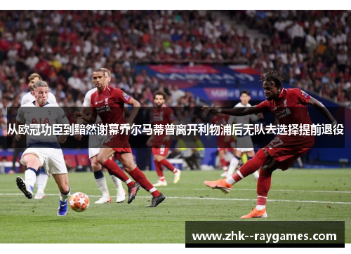 从欧冠功臣到黯然谢幕乔尔马蒂普离开利物浦后无队去选择提前退役