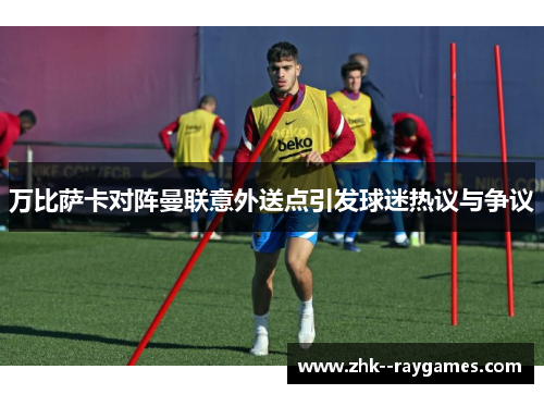 万比萨卡对阵曼联意外送点引发球迷热议与争议